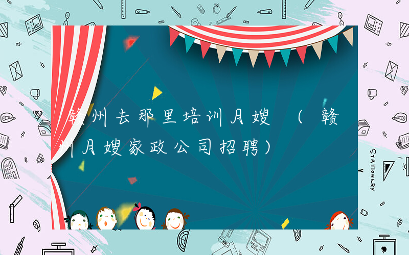 赣州去那里培训月嫂 (赣州月嫂家政公司招聘)